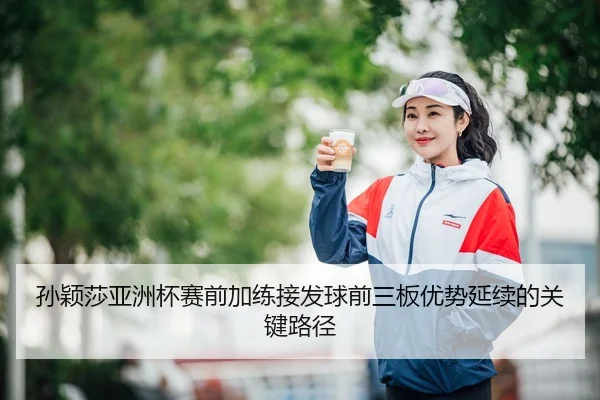 孙颖莎亚洲杯赛前加练接发球前三板优势延续的关键路径